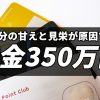 自分の甘えと見栄が原因で借金350万円